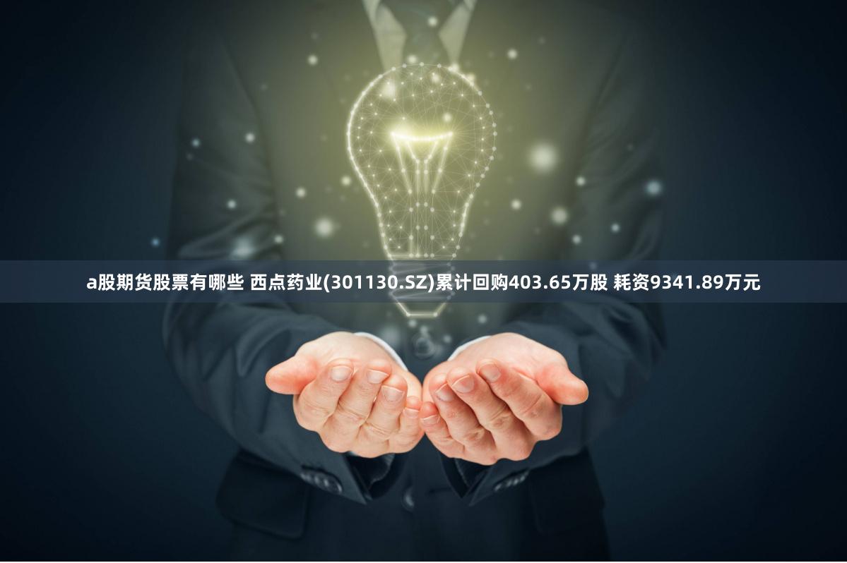 a股期货股票有哪些 西点药业(301130.SZ)累计回购403.65万股 耗资9341.89万元