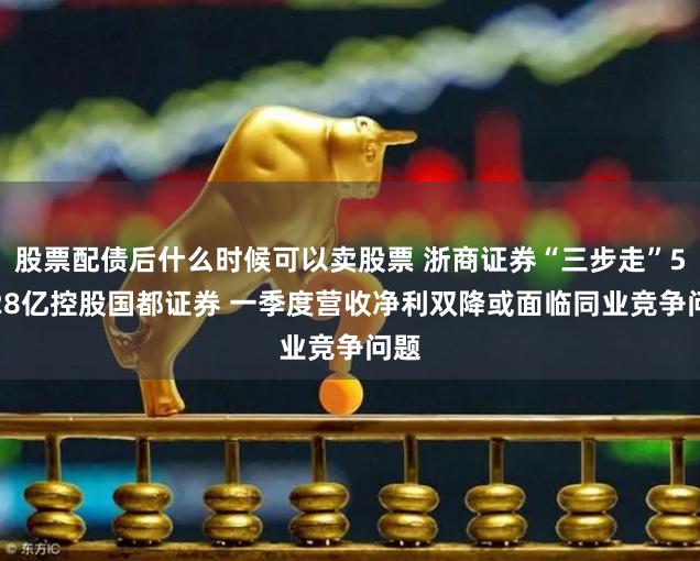 股票配债后什么时候可以卖股票 浙商证券“三步走”51.28亿控股国都证券 一季度营收净利双降或面临同业竞争问题