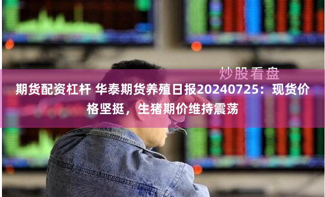 期货配资杠杆 华泰期货养殖日报20240725：现货价格坚挺，生猪期价维持震荡