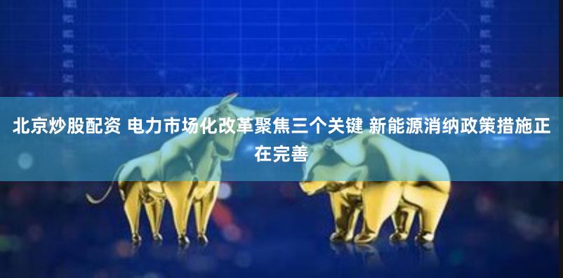 北京炒股配资 电力市场化改革聚焦三个关键 新能源消纳政策措施正在完善