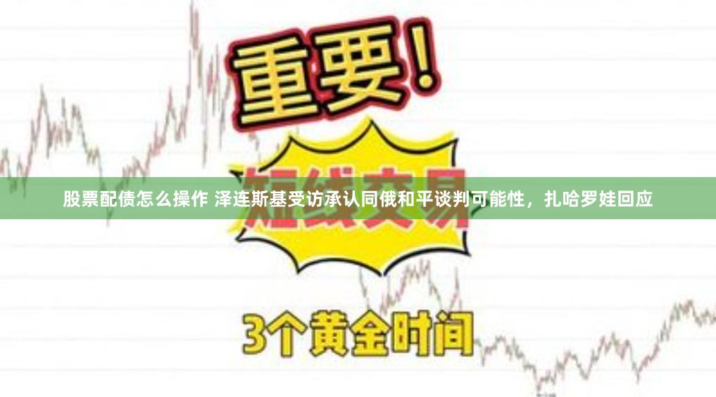 股票配债怎么操作 泽连斯基受访承认同俄和平谈判可能性，扎哈罗娃回应