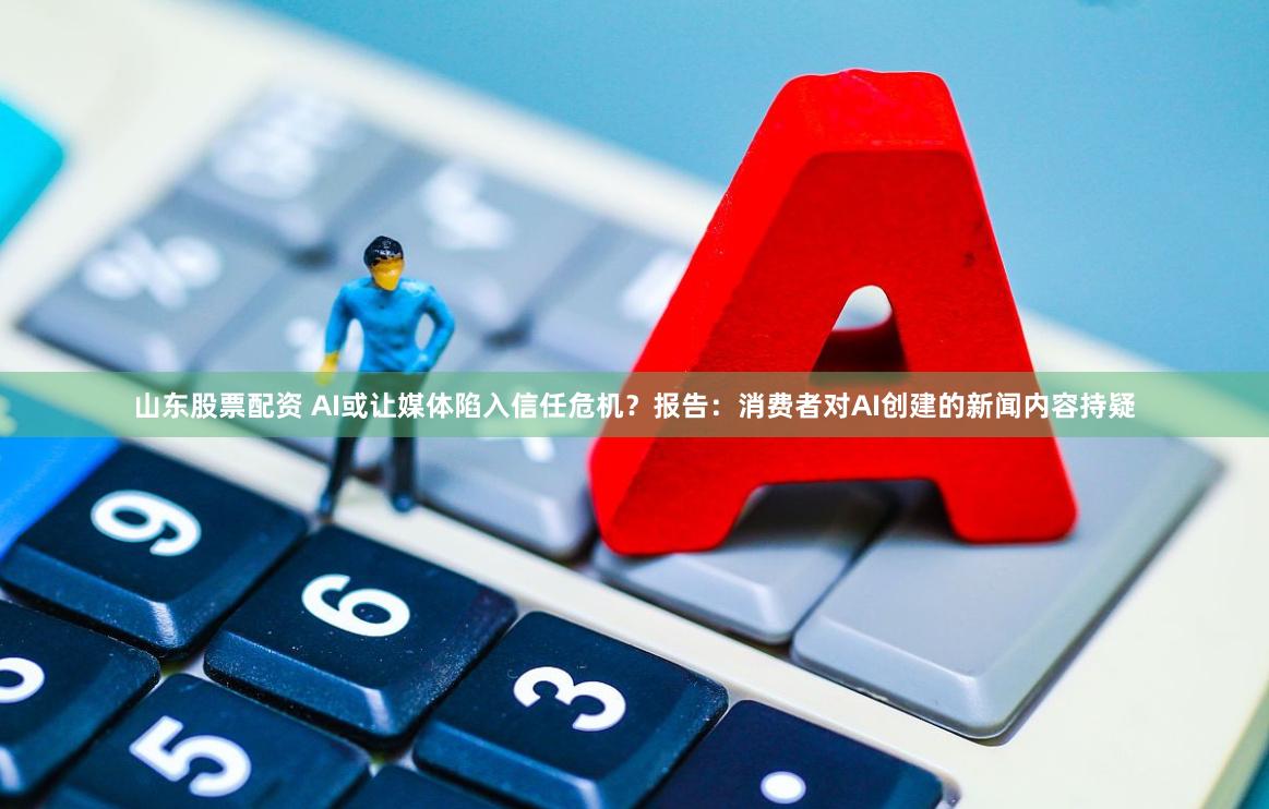 山东股票配资 AI或让媒体陷入信任危机？报告：消费者对AI创建的新闻内容持疑