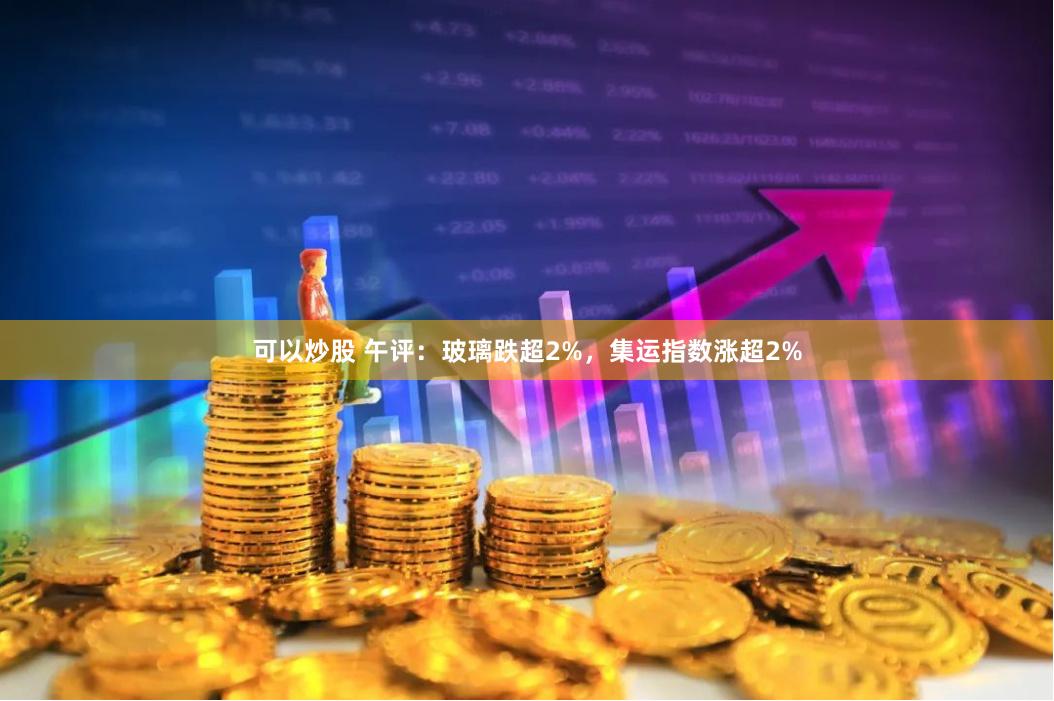 可以炒股 午评：玻璃跌超2%，集运指数涨超2%