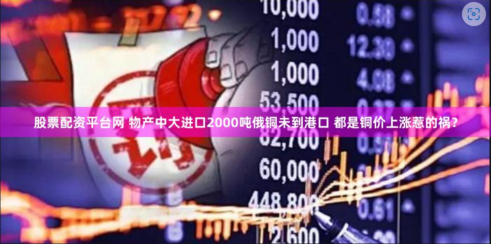 股票配资平台网 物产中大进口2000吨俄铜未到港口 都是铜价上涨惹的祸？