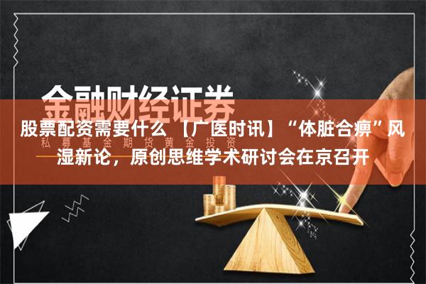 股票配资需要什么 【广医时讯】“体脏合痹”风湿新论，原创思维学术研讨会在京召开