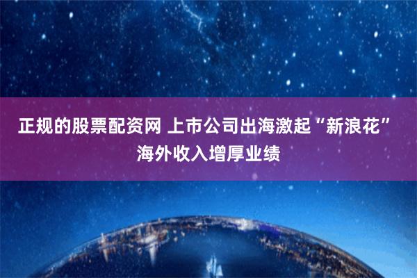 正规的股票配资网 上市公司出海激起“新浪花” 海外收入增厚业绩