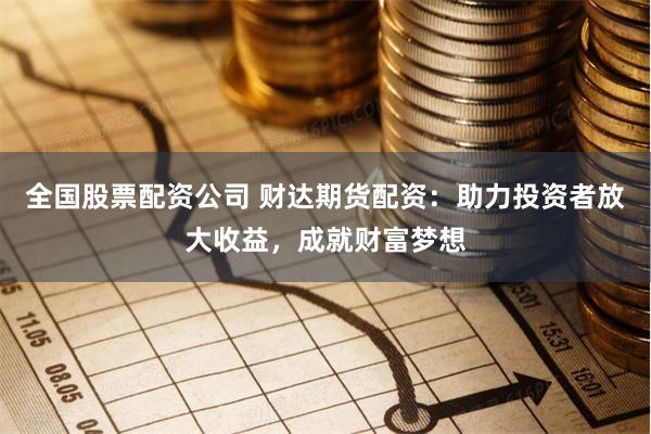 全国股票配资公司 财达期货配资：助力投资者放大收益，成就财富梦想