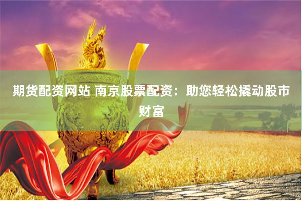 期货配资网站 南京股票配资：助您轻松撬动股市财富
