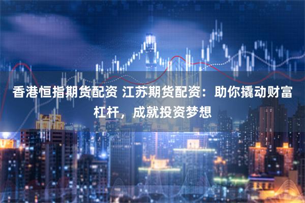 香港恒指期货配资 江苏期货配资：助你撬动财富杠杆，成就投资梦想