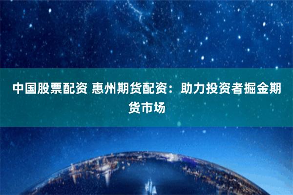 中国股票配资 惠州期货配资：助力投资者掘金期货市场