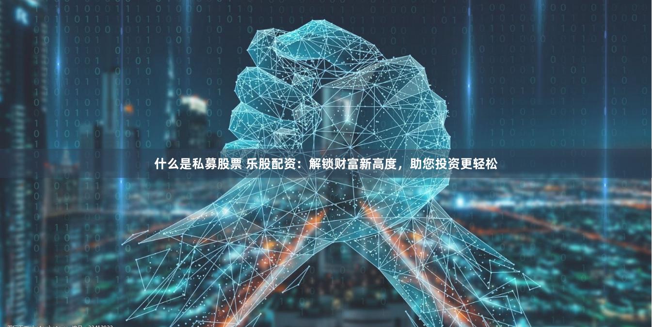 什么是私募股票 乐股配资：解锁财富新高度，助您投资更轻松