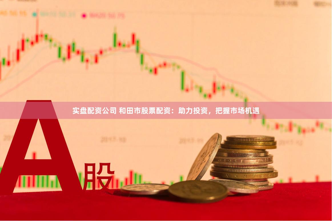 实盘配资公司 和田市股票配资：助力投资，把握市场机遇