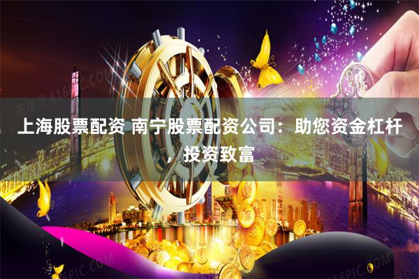 上海股票配资 南宁股票配资公司：助您资金杠杆，投资致富
