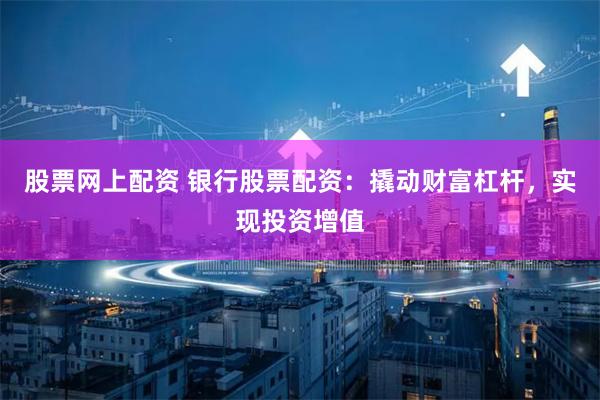 股票网上配资 银行股票配资：撬动财富杠杆，实现投资增值