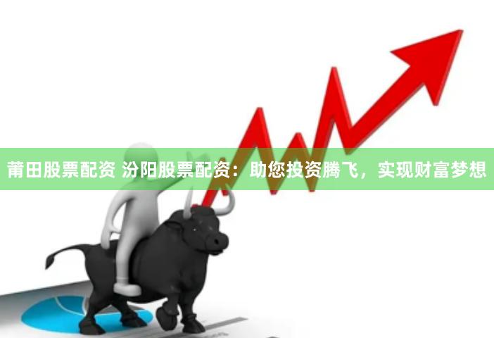莆田股票配资 汾阳股票配资：助您投资腾飞，实现财富梦想
