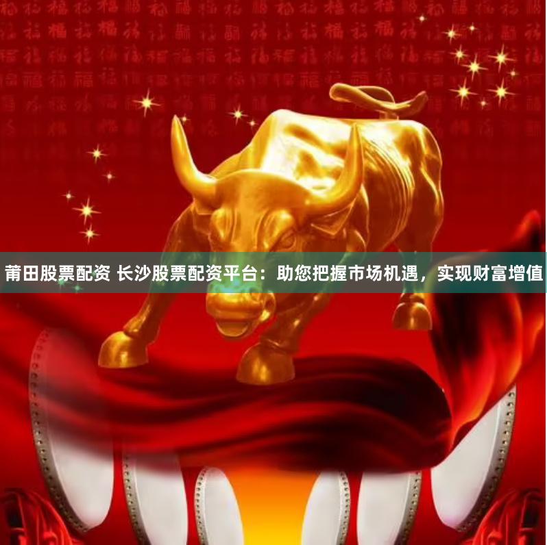 莆田股票配资 长沙股票配资平台：助您把握市场机遇，实现财富增值