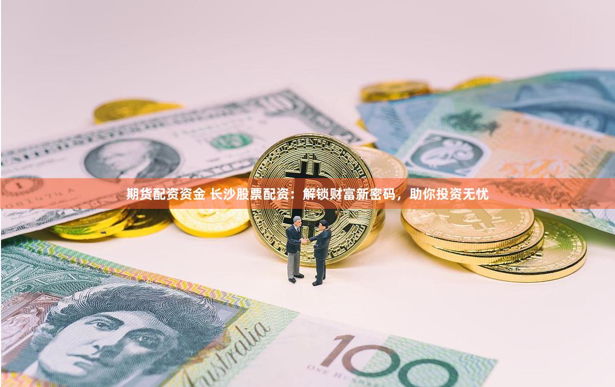期货配资资金 长沙股票配资：解锁财富新密码，助你投资无忧