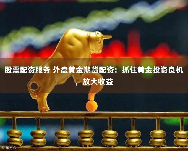 股票配资服务 外盘黄金期货配资：抓住黄金投资良机，放大收益