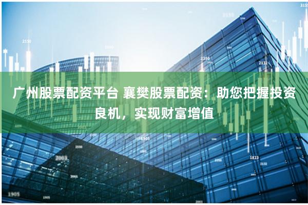 广州股票配资平台 襄樊股票配资：助您把握投资良机，实现财富增值