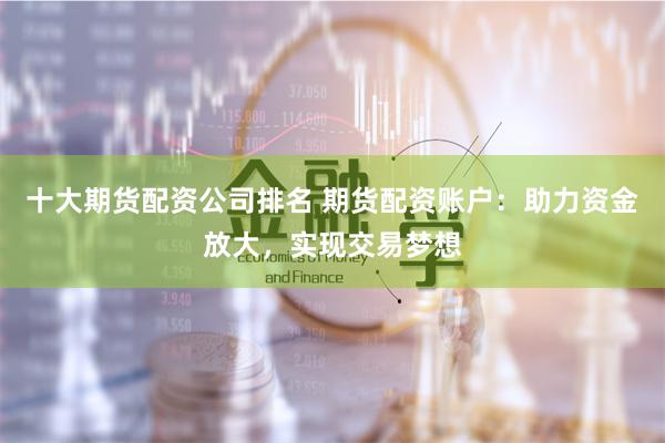 十大期货配资公司排名 期货配资账户：助力资金放大，实现交易梦想
