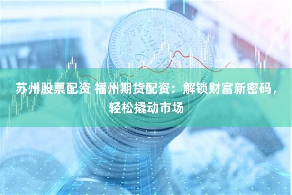 苏州股票配资 福州期货配资：解锁财富新密码，轻松撬动市场
