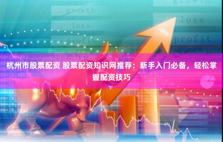 杭州市股票配资 股票配资知识网推荐：新手入门必备，轻松掌握配资技巧